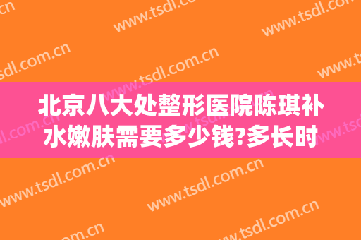 北京八大处整形医院陈琪补水嫩肤需要多少钱?多长时间恢复?(北京八大处整容医院{ }吧)