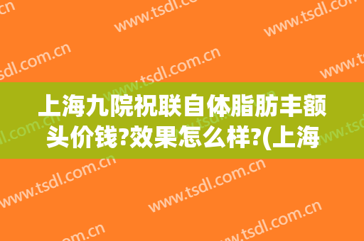 上海九院祝联自体脂肪丰额头价钱?效果怎么样?(上海九院 脂肪填充 价格)