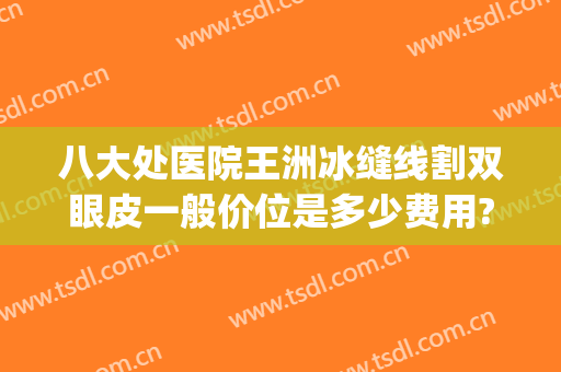 八大处医院王洲冰缝线割双眼皮一般价位是多少费用?靠谱吗?(八大处医院割双眼皮多少钱)