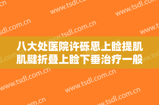 八大处医院许砾思上睑提肌肌腱折叠上睑下垂治疗一般多少钱?有哪些优势?