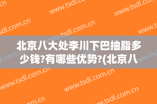 北京八大处李川下巴抽脂多少钱?有哪些优势?(北京八大处下巴整形最好的专家)