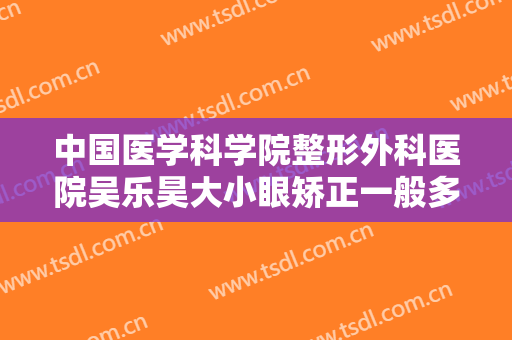 中国医学科学院整形外科医院吴乐昊大小眼矫正一般多少费用?贵不贵?
