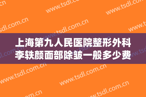 上海第九人民医院整形外科李轶颜面部除皱一般多少费用?靠谱吗?(上海第九整形美容医院皮肤科)