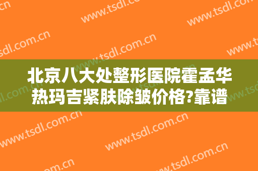 北京八大处整形医院霍孟华热玛吉紧肤除皱价格?靠谱吗?