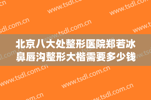 北京八大处整形医院郑若冰鼻唇沟整形大楷需要多少钱?可靠吗?(北京八大处隆鼻多少钱)