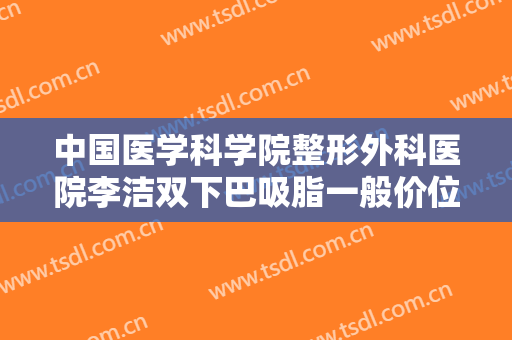 中国医学科学院整形外科医院李洁双下巴吸脂一般价位是多少?可靠吗?