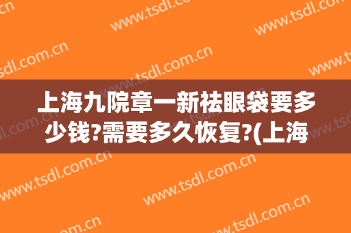 上海九院章一新祛眼袋要多少钱?需要多久恢复?(上海九院眼袋修复多少钱)