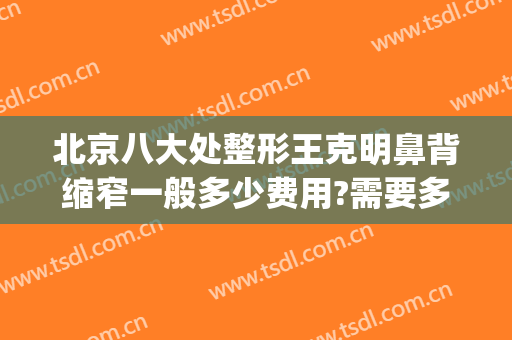 北京八大处整形王克明鼻背缩窄一般多少费用?需要多久恢复?(北京八大处鼻部整形专家)