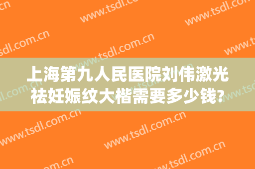 上海第九人民医院刘伟激光祛妊娠纹大楷需要多少钱?多长时间恢复?(上海九院刘伟疤痕增生)