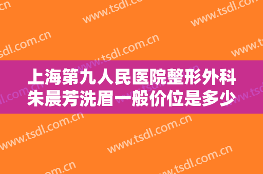 上海第九人民医院整形外科朱晨芳洗眉一般价位是多少?有哪些优势?