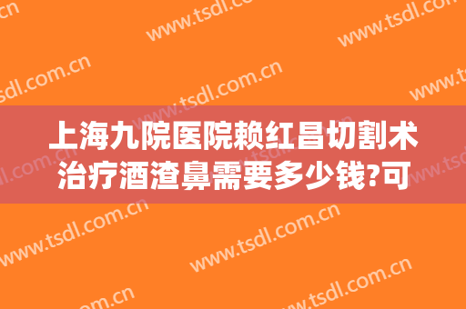 上海九院医院赖红昌切割术治疗酒渣鼻需要多少钱?可靠吗?(上海九院酒糟鼻)