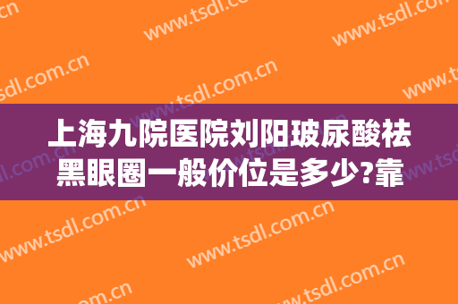 上海九院医院刘阳玻尿酸祛黑眼圈一般价位是多少?靠谱吗?(玻尿酸去黑眼圈多少钱)