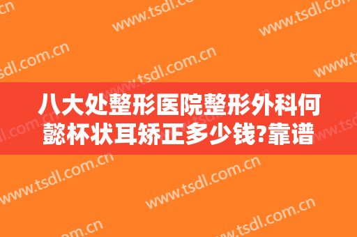 八大处整形医院整形外科何懿杯状耳矫正多少钱?靠谱吗?