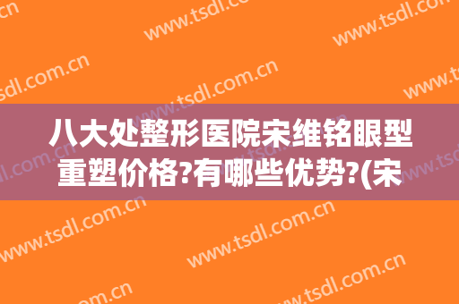 八大处整形医院宋维铭眼型重塑价格?有哪些优势?(宋维明八大处整形医院)