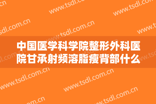 中国医学科学院整形外科医院甘承射频溶脂瘦背部什么价格?效果怎么样?