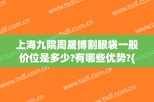 上海九院周晟博割眼袋一般价位是多少?有哪些优势?(上海九院眼部整形)