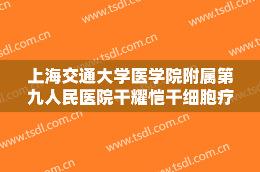 上海交通大学医学院附属第九人民医院干耀恺干细胞疗法多少钱?有哪些优势?