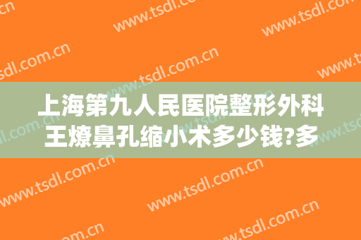 上海第九人民医院整形外科王燎鼻孔缩小术多少钱?多长时间恢复?(上海第九人民医院整形专家排名鼻翼缩小)