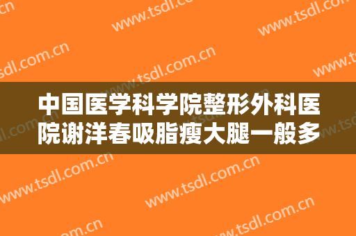中国医学科学院整形外科医院谢洋春吸脂瘦大腿一般多少费用?有哪些优势?
