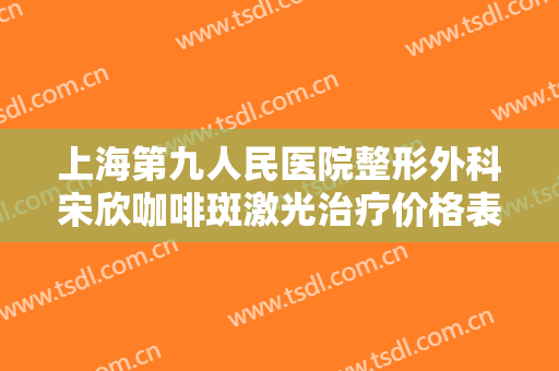 上海第九人民医院整形外科宋欣咖啡斑激光治疗价格表!效果怎么样?