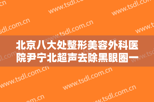 北京八大处整形美容外科医院尹宁北超声去除黑眼圈一般价位是多少费用?需要多久恢复?