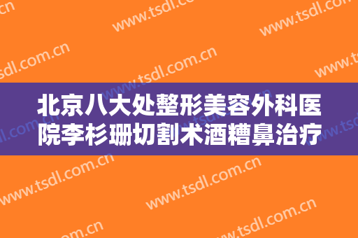 北京八大处整形美容外科医院李杉珊切割术酒糟鼻治疗需要多少费用?需要多久恢复?