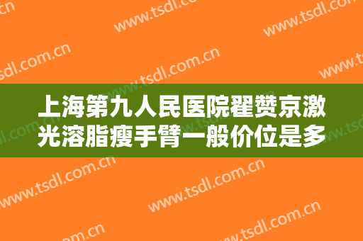 上海第九人民医院翟赞京激光溶脂瘦手臂一般价位是多少钱?有哪些优势?