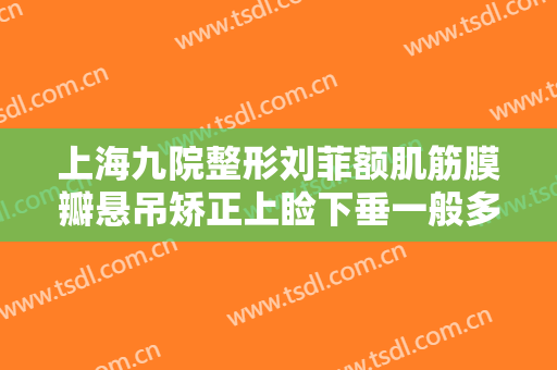 上海九院整形刘菲额肌筋膜瓣悬吊矫正上睑下垂一般多少钱?有哪些优势?