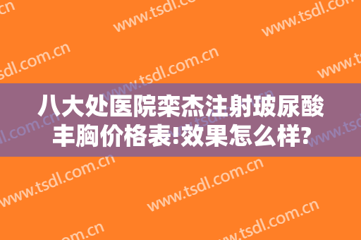 八大处医院栾杰注射玻尿酸丰胸价格表!效果怎么样?