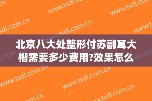 北京八大处整形付苏副耳大楷需要多少费用?效果怎么样?(北京八大处整形医生推荐)