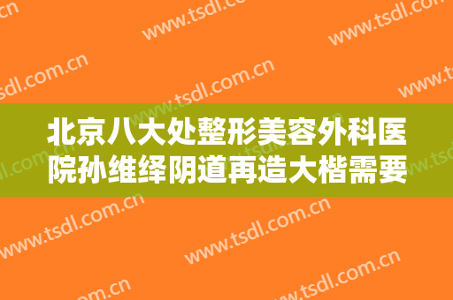 北京八大处整形美容外科医院孙维绎阴道再造大楷需要多少钱?有哪些优势?