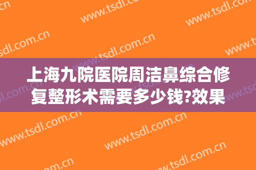 上海九院医院周洁鼻综合修复整形术需要多少钱?效果怎么样?(上海第九人民医院鼻子整形哪个医生好)