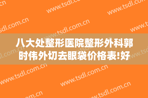八大处整形医院整形外科郭时伟外切去眼袋价格表!好不好?(八大处整形外科医生专家)