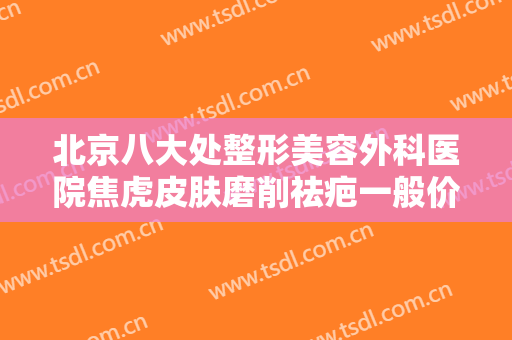 北京八大处整形美容外科医院焦虎皮肤磨削祛疤一般价位是多少?效果怎么样?
