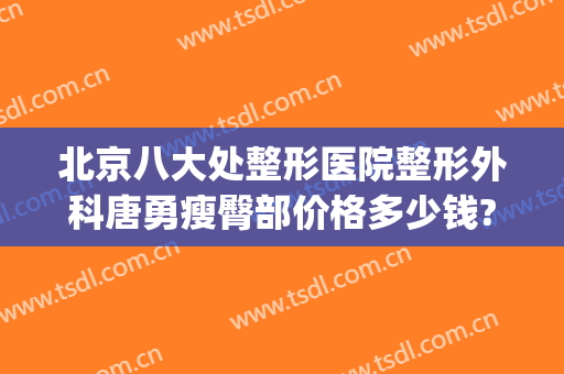 北京八大处整形医院整形外科唐勇瘦臀部价格多少钱?有哪些优势?(好大夫北京八大处整形医院)