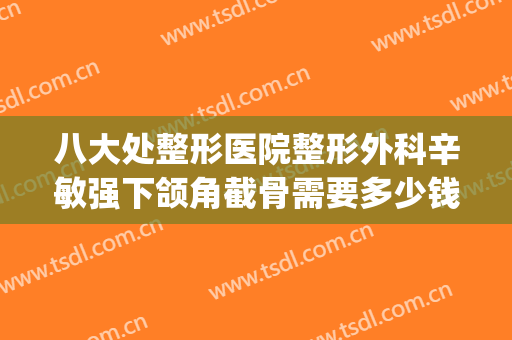 八大处整形医院整形外科辛敏强下颌角截骨需要多少钱?贵不贵?(八大处下颌骨整形医生哪个好)