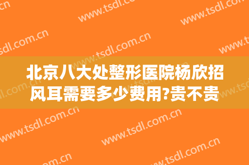 北京八大处整形医院杨欣招风耳需要多少费用?贵不贵?(招风耳整形一般多少钱)