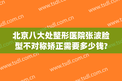 北京八大处整形医院张波脸型不对称矫正需要多少钱?可靠吗?(面部整形找北京和谐多少钱)