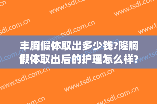 丰胸假体取出多少钱?隆胸假体取出后的护理怎么样?(隆胸假体取出来要多少钱)