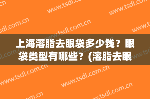 上海溶脂去眼袋多少钱？眼袋类型有哪些？(溶脂去眼袋适合多大年龄)