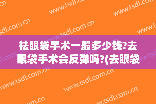 祛眼袋手术一般多少钱?去眼袋手术会反弹吗?(去眼袋手术有效果吗)