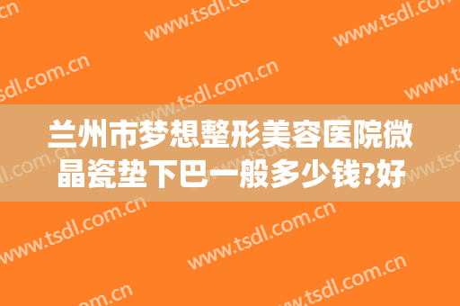 兰州市梦想整形美容医院微晶瓷垫下巴一般多少钱?好不好?(兰州梦想整形正规吗)