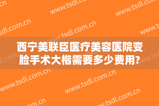 西宁美联臣医疗美容医院变脸手术大楷需要多少费用?多长时间恢复?