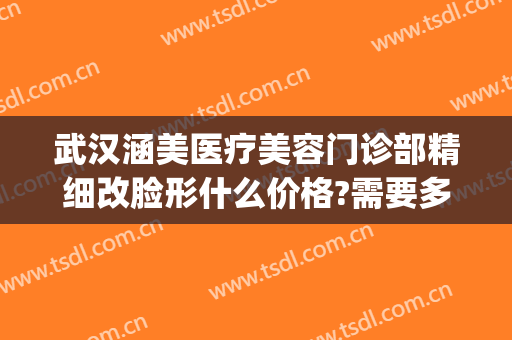 武汉涵美医疗美容门诊部精细改脸形什么价格?需要多久恢复?(武汉涵美整形医生有哪些)