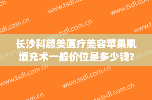 长沙科颜美医疗美容苹果肌填充术一般价位是多少钱?怎么样?(长沙科颜美整形医院)
