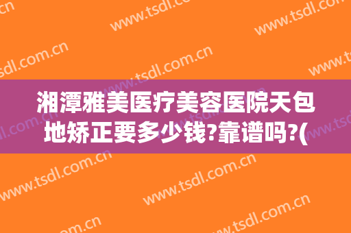 湘潭雅美医疗美容医院天包地矫正要多少钱?靠谱吗?(湘潭雅美医疗美容医院好不好)