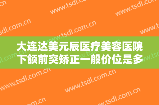 大连达美元辰医疗美容医院下颌前突矫正一般价位是多少钱?多长时间恢复?