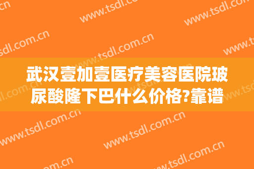 武汉壹加壹医疗美容医院玻尿酸隆下巴什么价格?靠谱吗?(武汉壹加医疗美容医院双眼皮)