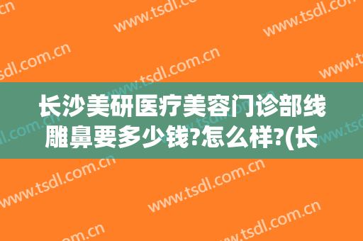 长沙美研医疗美容门诊部线雕鼻要多少钱?怎么样?(长沙美研医疗整形)