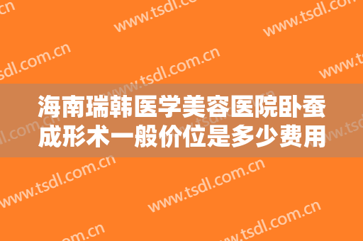 海南瑞韩医学美容医院卧蚕成形术一般价位是多少费用?可靠吗?